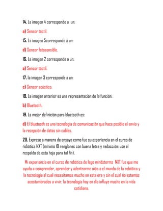 14. La imagen 4 corresponde a un:
a) Sensor táctil.
15. La imagen 5corresponde a un:
d) Sensor fotosensible.
16. La imagen 2 corresponde a un:
a) Sensor táctil.
17. la imagen 3 corresponde a un:
c) Sensor acústico.
18. La imagen anterior es una representación de la función:
b) Bluetooth.
19. La mejor definición para bluetooth es:
d) El bluetooth es una tecnología de comunicación que hace posible el envío y
la recepción de datos sin cables.
20. Exprese a manera de ensayo como fue su experiencia en el curso de
robótica NXT (mínimo 10 renglones con buena letra y redacción; use el
respaldo de esta hoja para tal fin).
Mi experiencia en el curso de robótica de lego mindstorms NXT fue que me
ayudo a comprender, aprender y adentrarme más a el mundo de la robótica y
la tecnología al cual necesitamos mucho en esta era y sin el cual no estamos
acostumbrados a vivir, la tecnología hoy en día influye mucho en la vida
cotidiana.
 