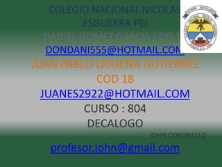 COLEGIO NACIONAL NICOLAS
          ESGUERRA PEI
  DANIEL GOMEZ GARCIA COD 17
  DONDANI555@HOTMAIL.COM
JUAN PABLO LIDUEÑA GUTIERREZ
           COD 18
  JUANES2922@HOTMAIL.COM
         CURSO : 804
         DECALOGO
                     JOHN COROBALLO
   profesor.john@gmail.com
 