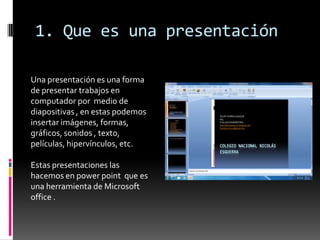 1. Que es una presentación

Una presentación es una forma
de presentar trabajos en
computador por medio de
diapositivas , en estas podemos
insertar imágenes, formas,
gráficos, sonidos , texto,
películas, hipervínculos, etc.

Estas presentaciones las
hacemos en power point que es
una herramienta de Microsoft
office .
 