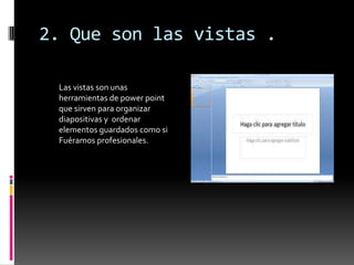 2. Que son las vistas .

 Las vistas son unas
 herramientas de power point
 que sirven para organizar
 diapositivas y ordenar
 elementos guardados como si
 Fuéramos profesionales.
 