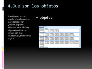 4.Que son los objetos

Los objetos son un
medio el cual nos sirve     objetos
para seleccionar
,mover, copiar y
eliminar, también hay
algunas acciones las
cuales son mas
especificas , como rotar
y girar.
 