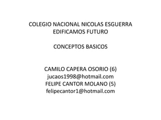 COLEGIO NACIONAL NICOLAS ESGUERRA
        EDIFICAMOS FUTURO

       CONCEPTOS BASICOS


    CAMILO CAPERA OSORIO (6)
      jucaos1998@hotmail.com
    FELIPE CANTOR MOLANO (5)
     felipecantor1@hotmail.com
 
