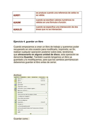 se produce cuando una referencia de celda no
#¡REF!                es válida.

                      cuando se escriben valores numéricos no
#¡NUM!                válidos en una fórmula o función.

                      cuando se especifica una intersección de dos
#¡NULO!               áreas que no se intersectan.




Ejercicio 4. guardar un libro

Cuando empezamos a crear un libro de trabajo y queremos poder
recuperarlo en otra ocasión para modificarlo, imprimirlo, en fin,
realizar cualquier operación posterior sobre éste, tendremos
que almacenarlo en alguna unidad de disco, esta operación se
denomina Guardar. También cuando tengamos un libro ya
guardado y lo modifiquemos, para que los cambios permanezcan
deberemos guardar el libro antes de cerrar.




Archivo:




Guardar como :
 