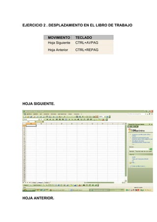 EJERCICIO 2 . DESPLAZAMIENTO EN EL LIBRO DE TRABAJO


           MOVIMIENTO       TECLADO
           Hoja Siguiente   CTRL+AVPAG

           Hoja Anterior    CTRL+REPAG




HOJA SIGUIENTE.




HOJA ANTERIOR.
 