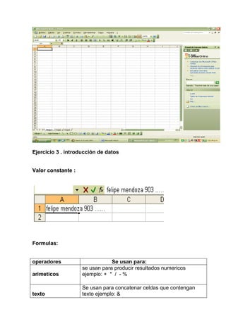 Ejercicio 3 . introducción de datos


Valor constante :




Formulas:


operadores                      Se usan para:
                    se usan para producir resultados numericos
arimeticos          ejemplo: + * / - %

                    Se usan para concatenar celdas que contengan
texto               texto ejemplo: &
 