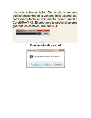 Haz clic sobre el botón Cerrar de la ventana
que se encuentra en la ventana más externa, así
cerraremos tanto el documento, como también
CorelDRAW X5. El programa te pedirá si quieres
guardar los cambios, dile que NO.




            Ponemos donde dice no!
 