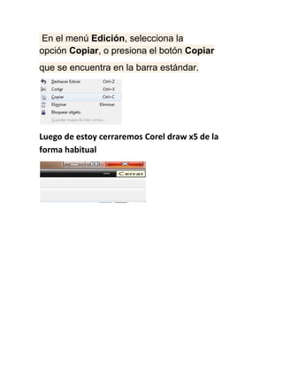 En el menú Edición, selecciona la
opción Copiar, o presiona el botón Copiar
que se encuentra en la barra estándar.




Luego de estoy cerraremos Corel draw x5 de la
forma habitual
 