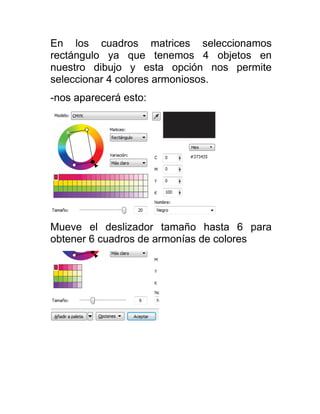 En los cuadros matrices seleccionamos
rectángulo ya que tenemos 4 objetos en
nuestro dibujo y esta opción nos permite
seleccionar 4 colores armoniosos.
-nos aparecerá esto:




Mueve el deslizador tamaño hasta 6 para
obtener 6 cuadros de armonías de colores
 