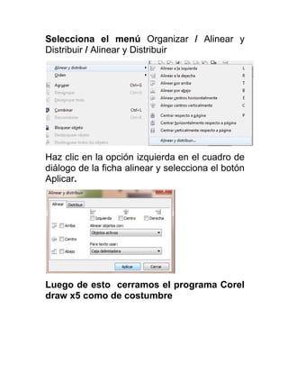 Selecciona el menú Organizar / Alinear y
Distribuir / Alinear y Distribuir




Haz clic en la opción izquierda en el cuadro de
diálogo de la ficha alinear y selecciona el botón
Aplicar.




Luego de esto cerramos el programa Corel
draw x5 como de costumbre
 