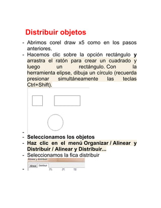 Distribuir objetos
- Abrimos corel draw x5 como en los pasos
  anteriores.
- Hacemos clic sobre la opción rectángulo y
  arrastra el ratón para crear un cuadrado y
  luego        un       rectángulo. Con          la
  herramienta elipse, dibuja un círculo (recuerda
  presionar     simultáneamente      las    teclas
  Ctrl+Shift).




-
- Seleccionamos los objetos
- Haz clic en el menú Organizar / Alinear y
  Distribuir / Alinear y Distribuir...
- Seleccionamos la fica distribuir

-
 