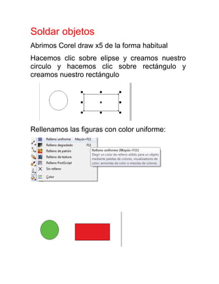 Soldar objetos
Abrimos Corel draw x5 de la forma habitual
Hacemos clic sobre elipse y creamos nuestro
circulo y hacemos clic sobre rectángulo y
creamos nuestro rectángulo




Rellenamos las figuras con color uniforme:
 