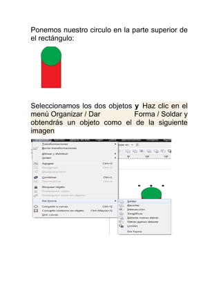Ponemos nuestro circulo en la parte superior de
el rectángulo:




Seleccionamos los dos objetos y Haz clic en el
menú Organizar / Dar          Forma / Soldar y
obtendrás un objeto como el de la siguiente
imagen
 