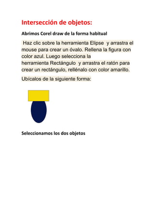 Intersección de objetos:
Abrimos Corel draw de la forma habitual
 Haz clic sobre la herramienta Elipse y arrastra el
mouse para crear un óvalo. Rellena la figura con
color azul. Luego selecciona la
herramienta Rectángulo y arrastra el ratón para
crear un rectángulo, rellénalo con color amarillo.
Ubícalos de la siguiente forma:




Seleccionamos los dos objetos
 
