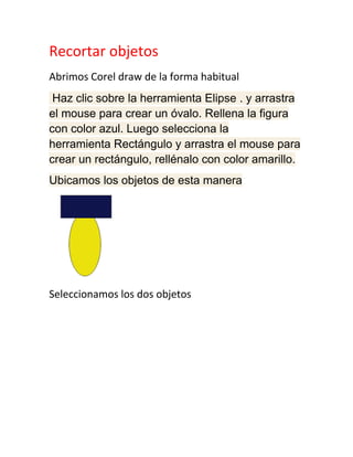 Recortar objetos
Abrimos Corel draw de la forma habitual
 Haz clic sobre la herramienta Elipse . y arrastra
el mouse para crear un óvalo. Rellena la figura
con color azul. Luego selecciona la
herramienta Rectángulo y arrastra el mouse para
crear un rectángulo, rellénalo con color amarillo.
Ubicamos los objetos de esta manera




Seleccionamos los dos objetos
 