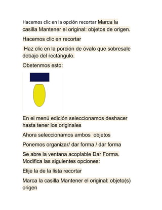 Hacemos clic en la opción recortar Marca la
casilla Mantener el original: objetos de origen.
Hacemos clic en recortar
Haz clic en la porción de óvalo que sobresale
debajo del rectángulo.
Obetenmos esto:




En el menú edición seleccionamos deshacer
hasta tener los originales
Ahora seleccionamos ambos objetos
Ponemos organizar/ dar forma / dar forma
Se abre la ventana acoplable Dar Forma.
Modifica las siguientes opciones:
Elije la de la lista recortar
Marca la casilla Mantener el original: objeto(s)
origen
 