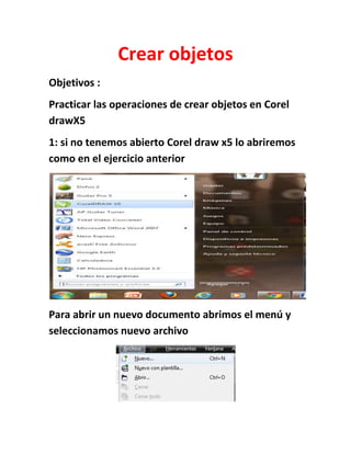 Crear objetos
Objetivos :
Practicar las operaciones de crear objetos en Corel
drawX5
1: si no tenemos abierto Corel draw x5 lo abriremos
como en el ejercicio anterior




Para abrir un nuevo documento abrimos el menú y
seleccionamos nuevo archivo
 