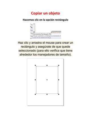 Copiar un objeto
   Hacemos clic en la opción rectángulo




Haz clic y arrastra el mouse para crear un
  rectángulo y asegúrate de que quede
seleccionado (para ello verifica que tiene
 alrededor los manejadores de tamaño).
 