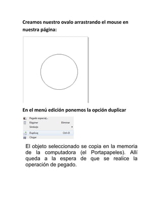 Creamos nuestro ovalo arrastrando el mouse en
nuestra página:




En el menú edición ponemos la opción duplicar




 El objeto seleccionado se copia en la memoria
 de la computadora (el Portapapeles). Allí
 queda a la espera de que se realice la
 operación de pegado.
 