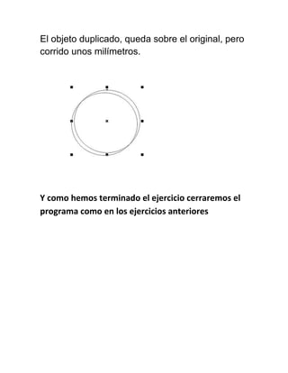 El objeto duplicado, queda sobre el original, pero
corrido unos milímetros.




Y como hemos terminado el ejercicio cerraremos el
programa como en los ejercicios anteriores
 