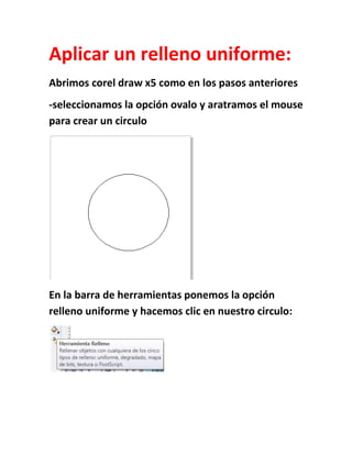 Aplicar un relleno uniforme:
Abrimos corel draw x5 como en los pasos anteriores
-seleccionamos la opción ovalo y aratramos el mouse
para crear un circulo




En la barra de herramientas ponemos la opción
relleno uniforme y hacemos clic en nuestro circulo:
 