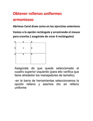 Obtener rellenos uniformes
armoniosos
Abrimos Corel draw como en los ejercicios anteriores
Vamos a la opción rectángulo y arrastrando el mouse
para crearlos ( asegúrate de crear 4 rectángulos)




 Asegúrate de que quede seleccionado el
 cuadro superior izquierdo (para ello verifica que
 tiene alrededor los manejadores de tamaño).
 -en la barra de herramientas seleccionamos la
 opción relleno y asemos clic en relleno
 uniforme
 