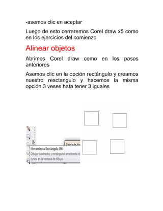 -asemos clic en aceptar
Luego de esto cerraremos Corel draw x5 como
en los ejercicios del comienzo

Alinear objetos
Abrimos Corel draw como en los pasos
anteriores
Asemos clic en la opción rectángulo y creamos
nuestro resctangulo y hacemos la misma
opción 3 veses hata tener 3 iguales
 