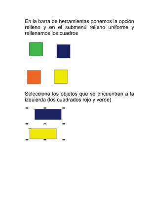 En la barra de herramientas ponemos la opción
relleno y en el submenú relleno uniforme y
rellenamos los cuadros




Selecciona los objetos que se encuentran a la
izquierda (los cuadrados rojo y verde)
 