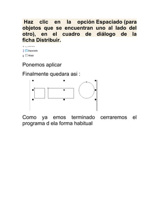 Haz clic en la opción Espaciado (para
objetos que se encuentran uno al lado del
otro), en el cuadro de diálogo de la
ficha Distribuir.



Ponemos aplicar
Finalmente quedara asi :




Como ya emos terminado          cerraremos   el
programa d ela forma habitual
 