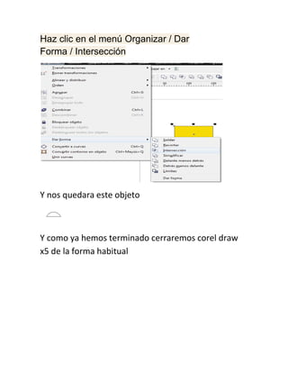 Haz clic en el menú Organizar / Dar
Forma / Intersección




Y nos quedara este objeto



Y como ya hemos terminado cerraremos corel draw
x5 de la forma habitual
 