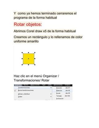 Y como ya hemos terminado cerraremos el
programa de la forma habitual

Rotar objetos:
Abrimos Corel draw x5 de la forma habitual
Creamos un rectángulo y lo rellenamos de color
uniforme amarillo




Haz clic en el menú Organizar /
Transformaciones/ Rotar
 
