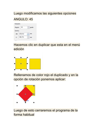 Luego modificamos las siguientes opciones
ANGULO: 45




Hacemos clic en duplicar que esta en el menú
edición




Rellenamos de color rojo el duplicado y en la
opción de rotación ponemos aplicar:




Luego de esto cerraremos el programa de la
forma habitual
 