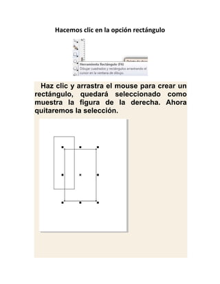 Hacemos clic en la opción rectángulo




  Haz clic y arrastra el mouse para crear un
rectángulo, quedará seleccionado como
muestra la figura de la derecha. Ahora
quitaremos la selección.
 