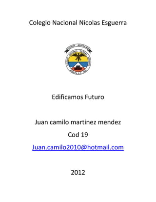 Colegio Nacional Nicolas Esguerra




       Edificamos Futuro


 Juan camilo martinez mendez
             Cod 19
 Juan.camilo2010@hotmail.com


              2012
 