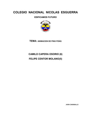 COLEGIO NACIONAL NICOLAS ESGUERRA
            EDIFICAMOS FUTURO




        TEMA: ANIMACION DE PING PONG




       CAMILO CAPERA OSORIO (6)
        FELIPE CENTOR MOLANO(5)




                                       JHON CARABALLO
 