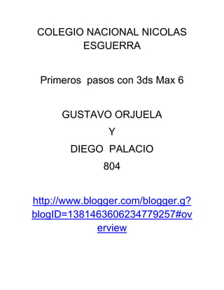 COLEGIO NACIONAL NICOLAS
        ESGUERRA


 Primeros pasos con 3ds Max 6


      GUSTAVO ORJUELA
               Y
       DIEGO PALACIO
              804


http://www.blogger.com/blogger.g?
blogID=1381463606234779257#ov
              erview
 