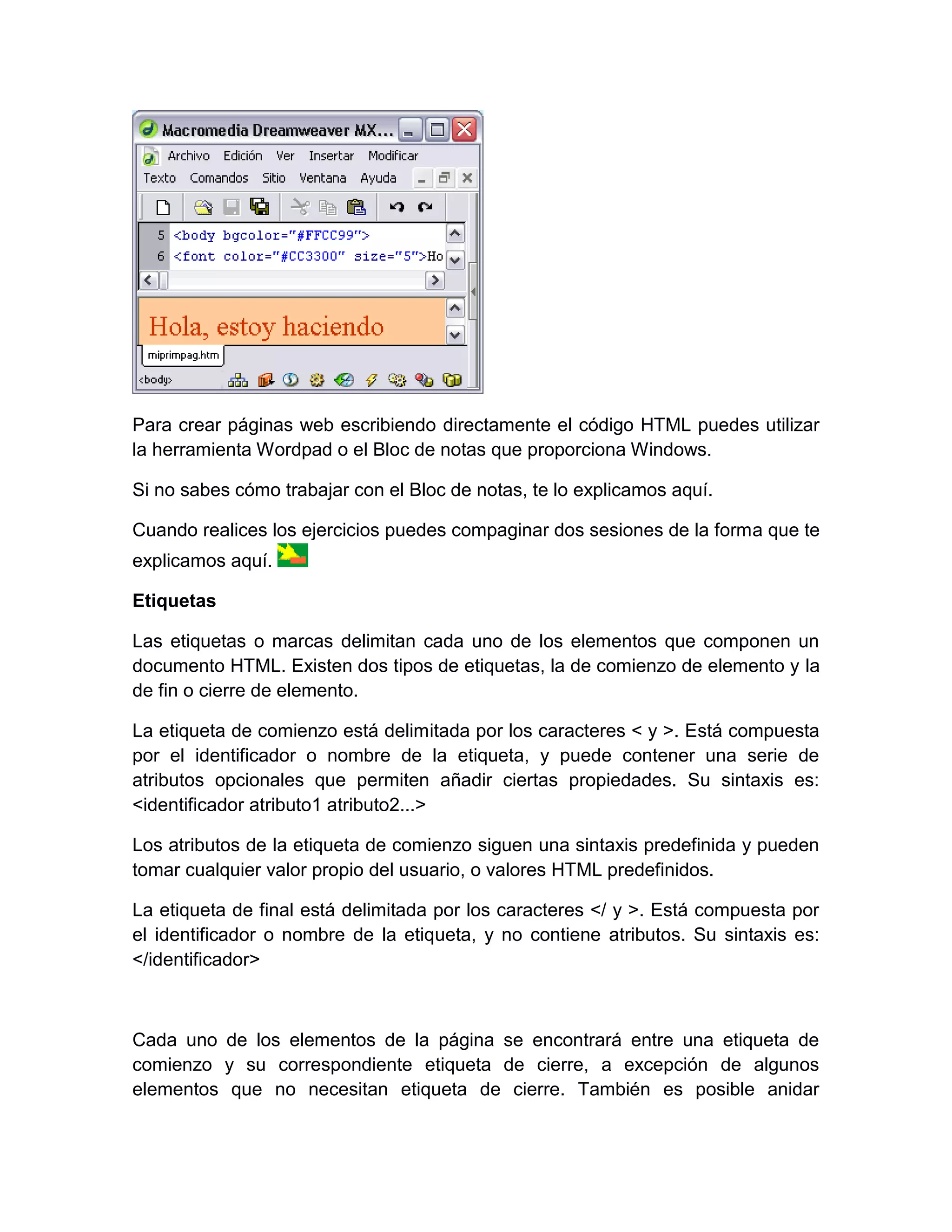 Para crear páginas web escribiendo directamente el código HTML puedes utilizar
la herramienta Wordpad o el Bloc de notas que proporciona Windows.

Si no sabes cómo trabajar con el Bloc de notas, te lo explicamos aquí.

Cuando realices los ejercicios puedes compaginar dos sesiones de la forma que te
explicamos aquí.

Etiquetas

Las etiquetas o marcas delimitan cada uno de los elementos que componen un
documento HTML. Existen dos tipos de etiquetas, la de comienzo de elemento y la
de fin o cierre de elemento.

La etiqueta de comienzo está delimitada por los caracteres < y >. Está compuesta
por el identificador o nombre de la etiqueta, y puede contener una serie de
atributos opcionales que permiten añadir ciertas propiedades. Su sintaxis es:
<identificador atributo1 atributo2...>

Los atributos de la etiqueta de comienzo siguen una sintaxis predefinida y pueden
tomar cualquier valor propio del usuario, o valores HTML predefinidos.

La etiqueta de final está delimitada por los caracteres </ y >. Está compuesta por
el identificador o nombre de la etiqueta, y no contiene atributos. Su sintaxis es:
</identificador>



Cada uno de los elementos de la página se encontrará entre una etiqueta de
comienzo y su correspondiente etiqueta de cierre, a excepción de algunos
elementos que no necesitan etiqueta de cierre. También es posible anidar
 