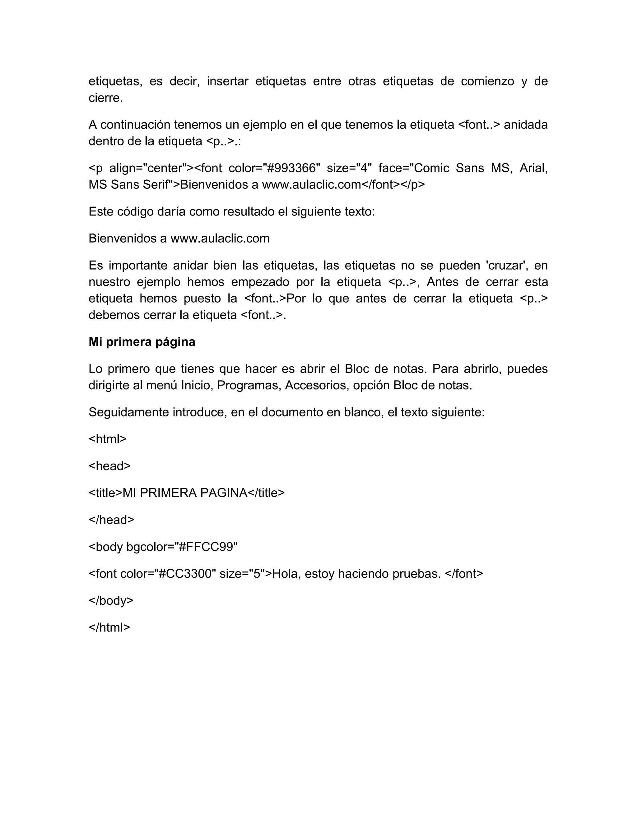 etiquetas, es decir, insertar etiquetas entre otras etiquetas de comienzo y de
cierre.

A continuación tenemos un ejemplo en el que tenemos la etiqueta <font..> anidada
dentro de la etiqueta <p..>.:

<p align="center"><font color="#993366" size="4" face="Comic Sans MS, Arial,
MS Sans Serif">Bienvenidos a www.aulaclic.com</font></p>

Este código daría como resultado el siguiente texto:

Bienvenidos a www.aulaclic.com

Es importante anidar bien las etiquetas, las etiquetas no se pueden 'cruzar', en
nuestro ejemplo hemos empezado por la etiqueta <p..>, Antes de cerrar esta
etiqueta hemos puesto la <font..>Por lo que antes de cerrar la etiqueta <p..>
debemos cerrar la etiqueta <font..>.

Mi primera página

Lo primero que tienes que hacer es abrir el Bloc de notas. Para abrirlo, puedes
dirigirte al menú Inicio, Programas, Accesorios, opción Bloc de notas.

Seguidamente introduce, en el documento en blanco, el texto siguiente:

<html>

<head>

<title>MI PRIMERA PAGINA</title>

</head>

<body bgcolor="#FFCC99"

<font color="#CC3300" size="5">Hola, estoy haciendo pruebas. </font>

</body>

</html>
 