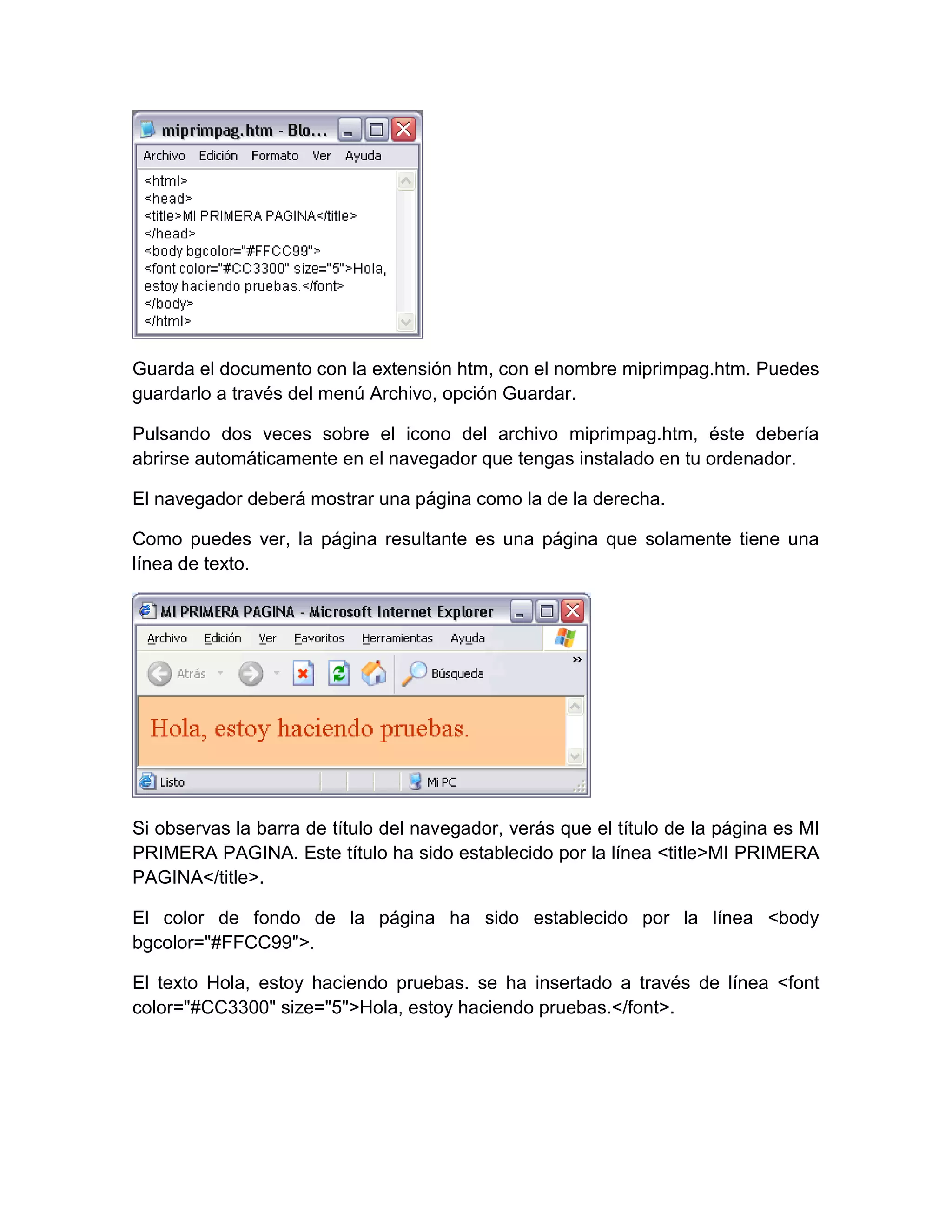Guarda el documento con la extensión htm, con el nombre miprimpag.htm. Puedes
guardarlo a través del menú Archivo, opción Guardar.

Pulsando dos veces sobre el icono del archivo miprimpag.htm, éste debería
abrirse automáticamente en el navegador que tengas instalado en tu ordenador.

El navegador deberá mostrar una página como la de la derecha.

Como puedes ver, la página resultante es una página que solamente tiene una
línea de texto.




Si observas la barra de título del navegador, verás que el título de la página es MI
PRIMERA PAGINA. Este título ha sido establecido por la línea <title>MI PRIMERA
PAGINA</title>.

El color de fondo de la página ha sido establecido por la línea <body
bgcolor="#FFCC99">.

El texto Hola, estoy haciendo pruebas. se ha insertado a través de línea <font
color="#CC3300" size="5">Hola, estoy haciendo pruebas.</font>.
 
