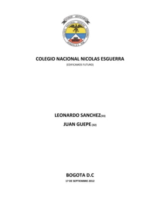 COLEGIO NACIONAL NICOLAS ESGUERRA
           (EDIFICAMOS FUTURO)




       LEONARDO SANCHEZ(33)
          JUAN GUEPE (32)




           BOGOTA D.C
           17 DE SEPTIEMBRE 2012
 