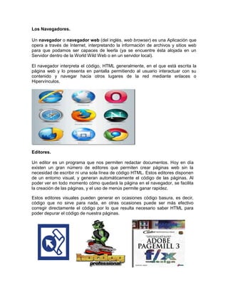 Los Navegadores.

Un navegador o navegador web (del inglés, web browser) es una Aplicación que
opera a través de Internet, interpretando la información de archivos y sitios web
para que podamos ser capaces de leerla (ya se encuentre ésta alojada en un
Servidor dentro de la World Wild Web o en un servidor local).

El navegador interpreta el código, HTML generalmente, en el que está escrita la
página web y lo presenta en pantalla permitiendo al usuario interactuar con su
contenido y navegar hacia otros lugares de la red mediante enlaces o
Hipervínculos.




Editores.

Un editor es un programa que nos permiten redactar documentos. Hoy en día
existen un gran número de editores que permiten crear páginas web sin la
necesidad de escribir ni una sola línea de código HTML. Estos editores disponen
de un entorno visual, y generan automáticamente el código de las páginas. Al
poder ver en todo momento cómo quedará la página en el navegador, se facilita
la creación de las páginas, y el uso de menús permite ganar rapidez.

Estos editores visuales pueden generar en ocasiones código basura, es decir,
código que no sirve para nada, en otras ocasiones puede ser más efectivo
corregir directamente el código por lo que resulta necesario saber HTML para
poder depurar el código de nuestra páginas.
 