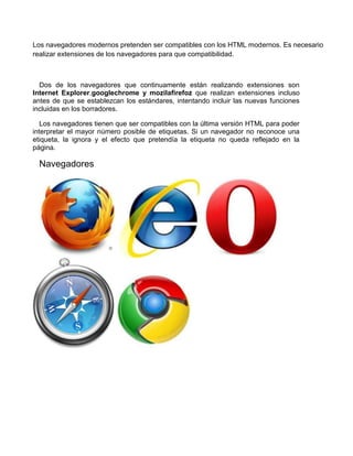 Los navegadores modernos pretenden ser compatibles con los HTML modernos. Es necesario
realizar extensiones de los navegadores para que compatibilidad.



  Dos de los navegadores que continuamente están realizando extensiones son
Internet Explorer,googlechrome y mozilafirefoz que realizan extensiones incluso
antes de que se establezcan los estándares, intentando incluir las nuevas funciones
incluidas en los borradores.

   Los navegadores tienen que ser compatibles con la última versión HTML para poder
interpretar el mayor número posible de etiquetas. Si un navegador no reconoce una
etiqueta, la ignora y el efecto que pretendía la etiqueta no queda reflejado en la
página.

  Navegadores
 