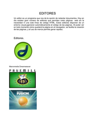 EDITORES
    Un editor es un programa que nos da la opción de redactar documentos. Hoy en
    día existen gran número de editores que permiten crear páginas web sin la
    necesidad ni una sola línea de código HTML. Estos editores disponen de un
    entorno visual,ygeneran automáticamente el código de las páginas. Al poder ver
    en todo momento cómo quedará la página en el navegador, se facilita la creación
    de las páginas, y el uso de menús permite ganar rapidez.



    Editores.




Macromedia Dreamweaver
 