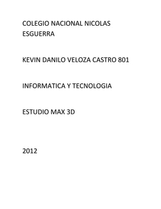 COLEGIO NACIONAL NICOLAS
ESGUERRA


KEVIN DANILO VELOZA CASTRO 801


INFORMATICA Y TECNOLOGIA


ESTUDIO MAX 3D




2012
 