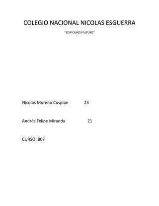 COLEGIO NACIONAL NICOLAS ESGUERRA
                    ´´EDIFICAMOS FUTURO´´




Nicolas Moreno Cuspian           23


Andrés Felipe Miranda              21


CURSO: 807
 