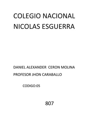 COLEGIO NACIONAL
NICOLAS ESGUERRA
DANIEL ALEXANDER CERON MOLINA
PROFESOR JHON CARABALLO
CODIGO:05
807
 