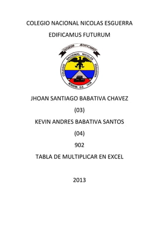 COLEGIO NACIONAL NICOLAS ESGUERRA
      EDIFICAMUS FUTURUM




 JHOAN SANTIAGO BABATIVA CHAVEZ
              (03)
  KEVIN ANDRES BABATIVA SANTOS
              (04)
              902
  TABLA DE MULTIPLICAR EN EXCEL


              2013
 