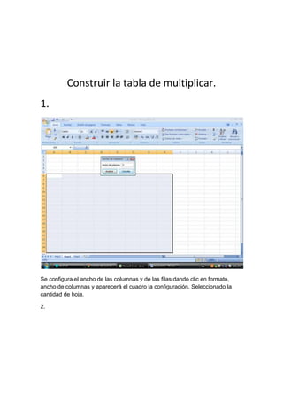 Construir la tabla de multiplicar.
1.
Se configura el ancho de las columnas y de las filas dando clic en formato,
ancho de columnas y aparecerá el cuadro la configuración. Seleccionado la
cantidad de hoja.
2.