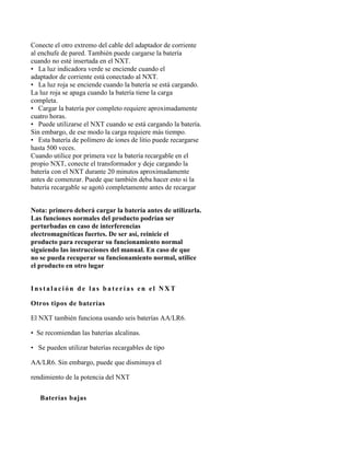 Conecte el otro extremo del cable del adaptador de corriente
al enchufe de pared. También puede cargarse la batería
cuando no esté insertada en el NXT.
• La luz indicadora verde se enciende cuando el
adaptador de corriente está conectado al NXT.
• La luz roja se enciende cuando la batería se está cargando.
La luz roja se apaga cuando la batería tiene la carga
completa.
• Cargar la batería por completo requiere aproximadamente
cuatro horas.
• Puede utilizarse el NXT cuando se está cargando la batería.
Sin embargo, de ese modo la carga requiere más tiempo.
• Esta batería de polímero de iones de litio puede recargarse
hasta 500 veces.
Cuando utilice por primera vez la batería recargable en el
propio NXT, conecte el transformador y deje cargando la
batería con el NXT durante 20 minutos aproximadamente
antes de comenzar. Puede que también deba hacer esto si la
batería recargable se agotó completamente antes de recargar


Nota: primero deberá cargar la batería antes de utilizarla.
Las funciones normales del producto podrían ser
perturbadas en caso de interferencias
electromagnéticas fuertes. De ser así, reinicie el
producto para recuperar su funcionamiento normal
siguiendo las instrucciones del manual. En caso de que
no se pueda recuperar su funcionamiento normal, utilice
el producto en otro lugar


Instalación de las baterías en el NXT

Otros tipos de baterías

El NXT también funciona usando seis baterías AA/LR6.

• Se recomiendan las baterías alcalinas.

• Se pueden utilizar baterías recargables de tipo

AA/LR6. Sin embargo, puede que disminuya el

rendimiento de la potencia del NXT


 8Baterías bajas
 