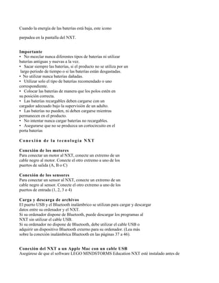 Cuando la energía de las baterías está baja, este icono

parpadea en la pantalla del NXT.


Importante
• No mezclar nunca diferentes tipos de baterías ni utilizar
baterías antiguas y nuevas a la vez.
• Sacar siempre las baterías, si el producto no se utiliza por un
 largo periodo de tiempo o si las baterías están desgastadas.
• No utilizar nunca baterías dañadas.
• Utilizar solo el tipo de baterías recomendado o uno
correspondiente.
• Colocar las baterías de manera que los polos estén en
su posición correcta.
• Las baterías recargables deben cargarse con un
cargador adecuado bajo la supervisión de un adulto.
• Las baterías no pueden, ni deben cargarse mientras
permanecen en el producto.
• No intentar nunca cargar baterías no recargables.
• Asegurarse que no se produzca un cortocircuito en el
porta baterías

Conexión de la tecnología NXT

Conexión de los motores
Para conectar un motor al NXT, conecte un extremo de un
cable negro al motor. Conecte el otro extremo a uno de los
puertos de salida (A, B o C)

Conexión de los sensores
Para conectar un sensor al NXT, conecte un extremo de un
cable negro al sensor. Conecte el otro extremo a uno de los
puertos de entrada (1, 2, 3 o 4)

Carga y descarga de archivos
El puerto USB y el Bluetooth inalámbrico se utilizan para cargar y descargar
datos entre su ordenador y el NXT.
Si su ordenador dispone de Bluetooth, puede descargar los programas al
NXT sin utilizar el cable USB.
Si su ordenador no dispone de Bluetooth, debe utilizar el cable USB o
adquirir un dispositivo Bluetooth externo para su ordenador. (Lea más
sobre la conexión inalámbrica Bluetooth en las páginas 37 a 46).


Conexión del NXT a un Apple Mac con un cable USB
Asegúrese de que el software LEGO MINDSTORMS Education NXT esté instalado antes de
 