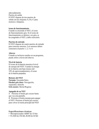 adecuadamente.
Puertos de salida
El NXT dispone de tres puertos de
salida con las etiquetas A, B y C para
motores o lámparas.


icono de funcionamiento
Cuando se enciende el NXT, el icono
de funcionamiento gira. Si el icono de
funcionamiento se detiene y no gira, se
ha congelado el NXT y debe reiniciarlo.

Puertos de entrada
El NXT dispone de cuatro puertos de entrada
para conectar sensores. Los sensores deben
conectarse al puerto 1, 2, 3 o 4.

Altavoz
Cuando se incluyen sonidos en un programa,
puede oírlos a través del altavoz.

Nivel de batería
El icono de la batería muestra el nivel
de energía del NXT. Cuando la energía
de la batería está baja (menos del
10% de aproximadamente), el icono
de la batería parpadea.

Botones del NXT
Naranja: Encender/Intro.
Flechas gris claro: Navegación,
izquierda y derecha
Gris oscuro: Borrar/Regresa

Apagado de su NXT
1. Presione el botón gris oscuro hasta
que vea esta pantalla.
2. Presione el botón naranja para apagar
el NXT. Presione el botón gris oscuro
para volver al menú principal del NXT


13
Especificaciones técnicas
• Microprocesador ARM7 de 32 bits
• FLASH de 256 Kb, RAM de 64 Kb
 